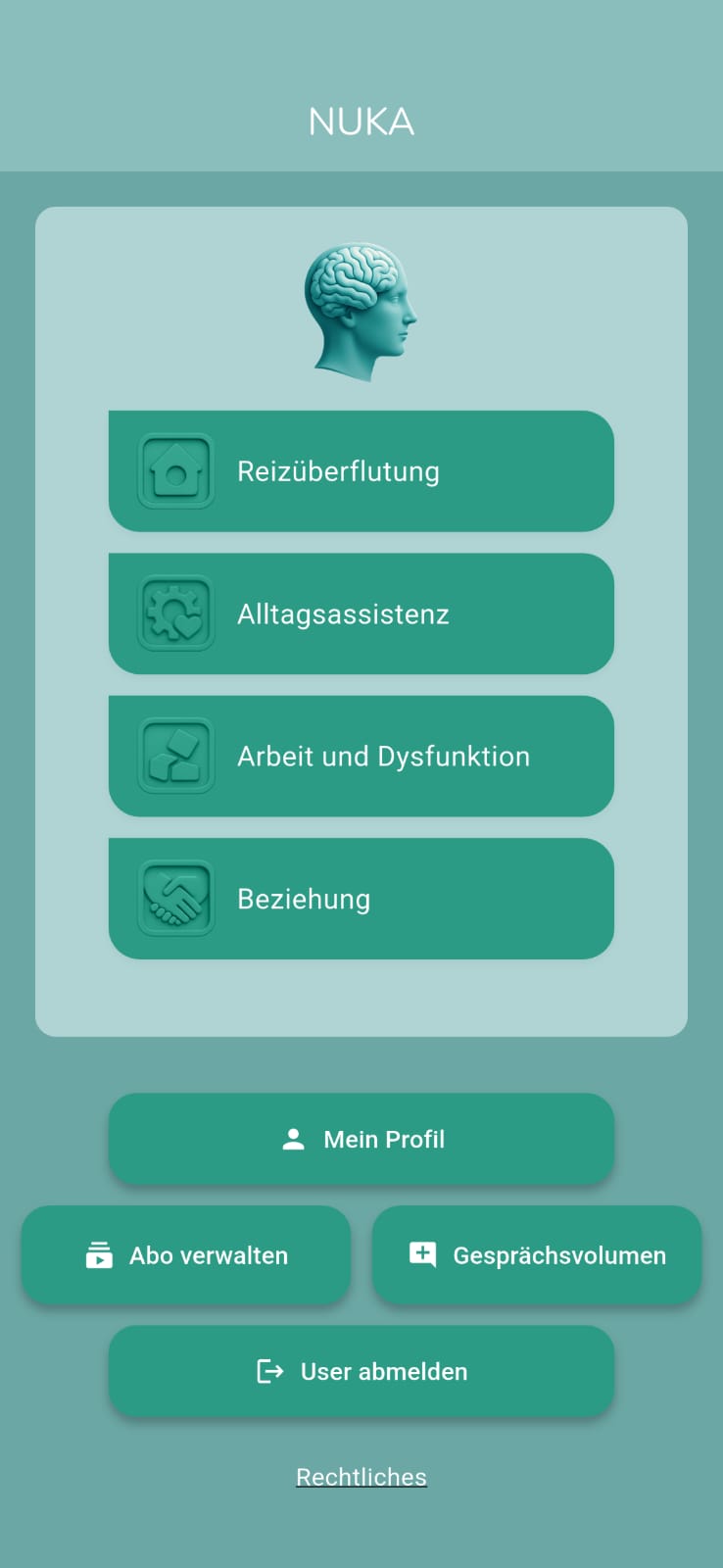 moduleoverview Screenshot der Startansicht der NUKA-App mit türkisgrünem Design. Oben steht der App-Name „NUKA“, darunter ist eine grafische Darstellung eines Kopfes mit sichtbarem Gehirn zu sehen. Darunter folgen vier große Schaltflächen mit Symbolen und Titeln für wählbare Module:<br />
1. Reizüberflutung (Haus-Symbol)<br />
2. Alltagsassistenz (Zahnradsymbol)<br />
3. Arbeit und Dysfunktion (Würfelsymbol)<br />
4. Beziehung (Händeschütteln-Symbol)</p>
<p>Darunter befinden sich weitere Buttons:<br />
• Mein Profil (Personen-Icon)<br />
• Abo verwalten (Dokumenten-Symbol)<br />
• Gesprächsvolumen (Sprechblasen-Symbol mit Pluszeichen)<br />
• User abmelden (Logout-Symbol)<br />
• Rechtliches (als einfacher Text-Link unten)