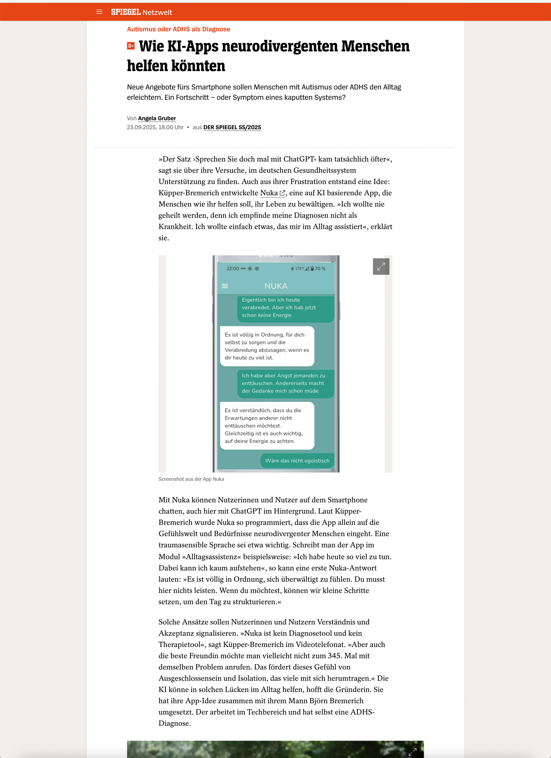 spiegel-zusammenschnitt Screenshot eines Artikels von SPIEGEL Netzwerkt mit dem Titel:<br />
„Wie KI-Apps neurodivergenten Menschen helfen könnten“<br />
Untertitel: „Neue Angebote fürs Smartphone sollen Menschen mit Autismus oder ADHS den Alltag erleichtern. Ein Fortschritt – oder Symptom eines kaputten Systems?“<br />
Autorin: Angela Gruber, erschienen am 23.09.2025 in DER SPIEGEL 55/2025.</p>
<p>Der Artikel beschreibt die Entwicklung der App NUKA.ai, die von Küpper-Bremerich initiiert wurde. NUKA nutzt KI (GPT) zur empathischen, sprachsensiblen Unterstützung von Menschen mit ADHS, Autismus oder Traumaerfahrungen. Ziel ist keine Diagnose oder Therapie, sondern alltagspraktische, nicht-pathologisierende Assistenz.</p>
<p>In der Mitte des Artikels ist ein Screenshot der App NUKA abgebildet, in dem ein fiktiver Chat gezeigt wird. Die App antwortet empathisch auf Sätze wie „Ich habe heute keine Energie“ mit validierender Sprache.</p>
<p>Im Artikel wird betont, dass NUKA Hilfe zur Selbststrukturierung bietet, sich von klassischen Diagnosesystemen abgrenzt und speziell für neurodivergente Menschen entwickelt wurde. Küpper-Bremerich erklärt, dass sie die App mit ihrem Mann Björn Bremerich entwickelte und selbst eine ADHS-Diagnose hat.